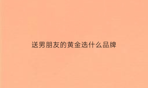 送男朋友的黄金选什么品牌(送给男朋友的黄金手链)