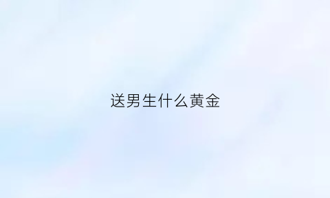 送男生什么黄金(送男生黄金送什么好处)