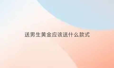 送男生黄金应该送什么款式(送男生黄金应该送什么款式的)