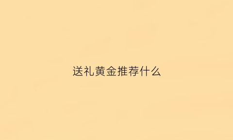 送礼黄金推荐什么(送礼送黄金)