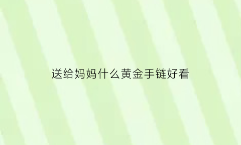 送给妈妈什么黄金手链好看(送给妈妈什么黄金手链好看呢)