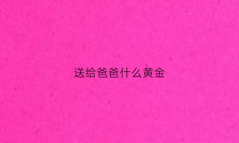 送给爸爸什么黄金(给老爸送什么金项链)