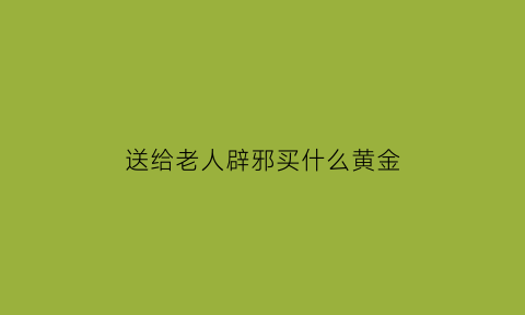 送给老人辟邪买什么黄金(送老人什么黄金首饰好)