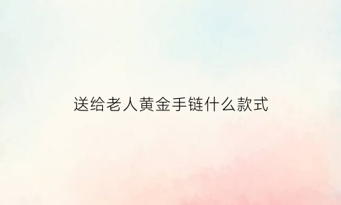 送给老人黄金手链什么款式(送老人黄金项链哪一款更合适)