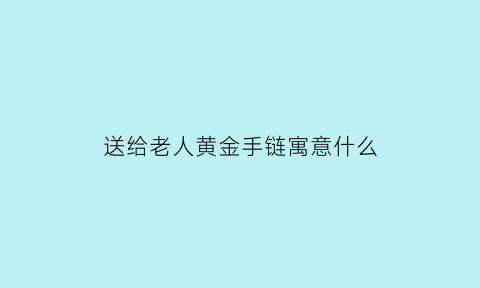 送给老人黄金手链寓意什么(送给老人黄金手链寓意什么好)