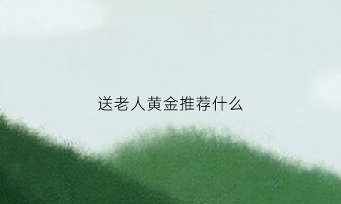 送老人黄金推荐什么(送老人黄金什么最好)