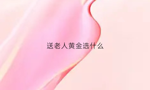 送老人黄金选什么(送老人家什么金首饰)