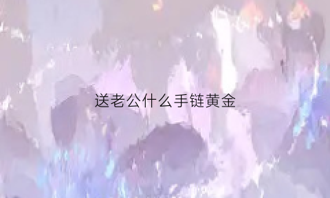 送老公什么手链黄金(送老公手链好还是项链好)