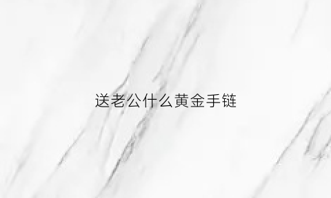 送老公什么黄金手链(送老公什么金饰)