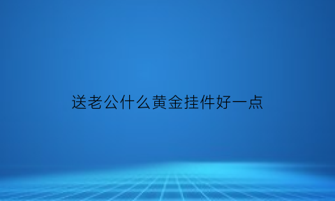 送老公什么黄金挂件好一点(送老公什么黄金吊坠好)