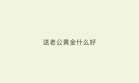 送老公黄金什么好(送老公生日礼物黄金首饰)