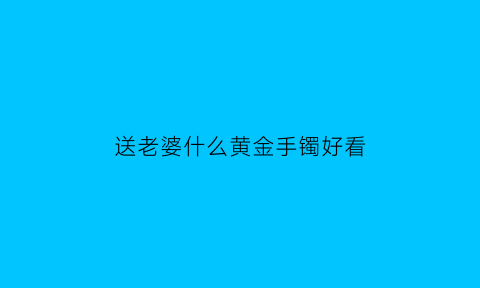 送老婆什么黄金手镯好看(送老婆什么黄金手镯好看图片)