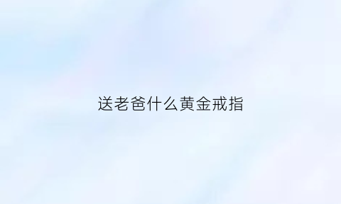 送老爸什么黄金戒指(送老爸什么黄金戒指好看)