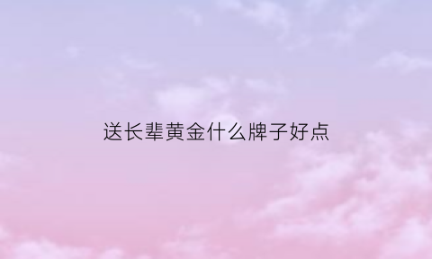 送长辈黄金什么牌子好点(适合送长辈的金饰)