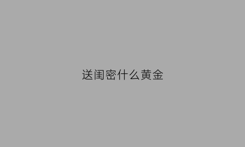 送闺密什么黄金(送闺蜜黄金手链代表着什么)