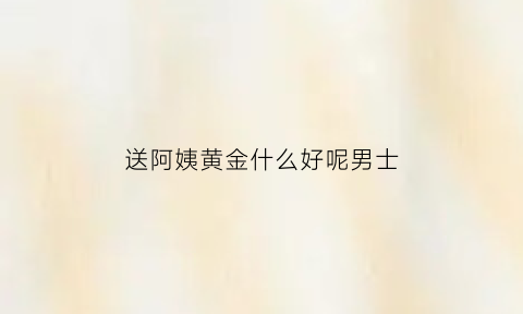 送阿姨黄金什么好呢男士(阿姨送金表)