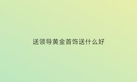 送领导黄金首饰送什么好(送领导金镯子好吗)