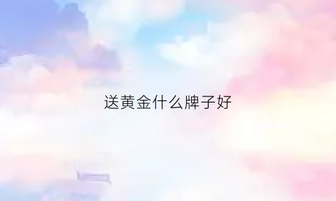 送黄金什么牌子好(买黄金送什么)