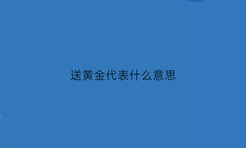 送黄金代表什么意思(送黄金饰品有什么讲究吗)