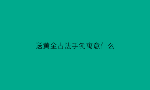 送黄金古法手镯寓意什么(送黄金古法手镯寓意什么意思)