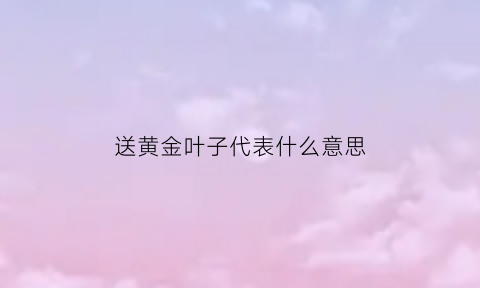 送黄金叶子代表什么意思(送黄金叶子代表什么意思啊)