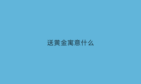 送黄金寓意什么(送黄金代表什么)