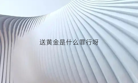 送黄金是什么罪行呀(送黄金是什么意思)