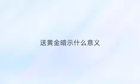 送黄金暗示什么意义(送黄金送啥比较好)