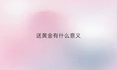 送黄金有什么意义(送黄金代表什么)