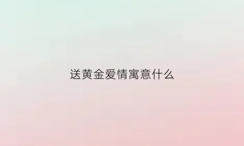 送黄金爱情寓意什么(送黄金送啥比较好)