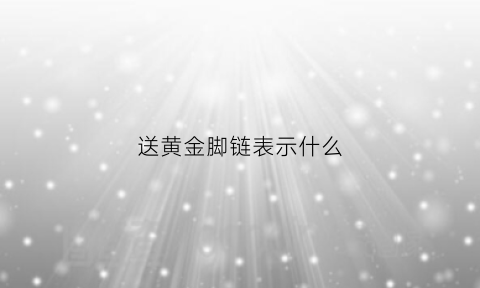 送黄金脚链表示什么(送黄金脚链表示什么含义)