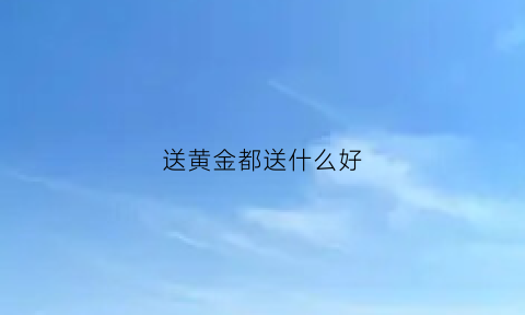 送黄金都送什么好(送黄金送啥比较好)