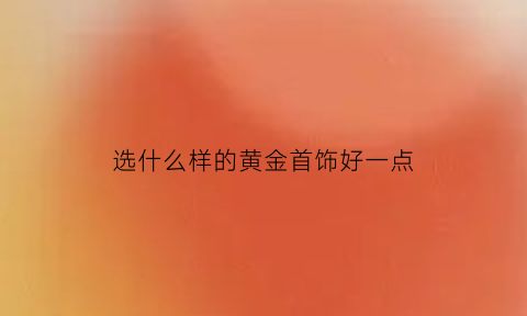 选什么样的黄金首饰好一点(黄金买哪种金最好)