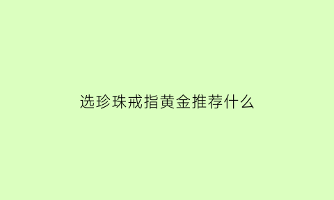 选珍珠戒指黄金推荐什么(珍珠戒指怎么样)