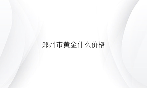 郑州市黄金什么价格(今日郑州黄金价格多少钱一克)