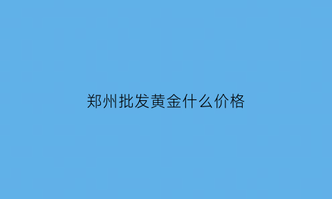 郑州批发黄金什么价格(郑州黄金批发市场黄金是真黄金吗)