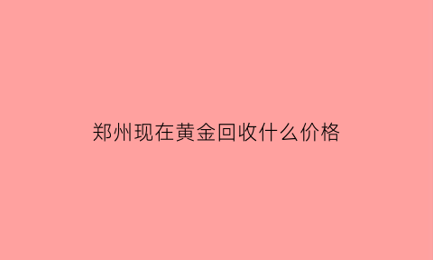 郑州现在黄金回收什么价格(郑州黄金回收多少钱一克)