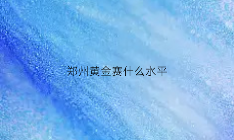 郑州黄金赛什么水平(郑州黄金赛什么水平可以参加)