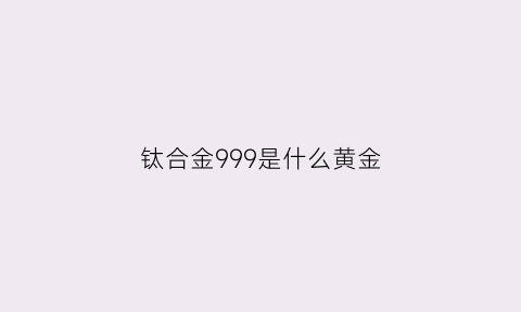 钛合金999是什么黄金(钛合金有黄金贵吗)