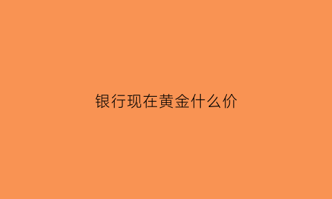 银行现在黄金什么价(银行的黄金价格)