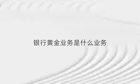 银行黄金业务是什么业务(银行黄金业务是什么业务类型)