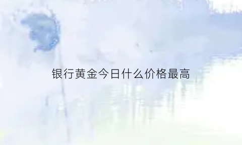 银行黄金今日什么价格最高(银行实物黄金价今天是多少)