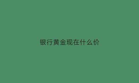 银行黄金现在什么价(银行黄金价格今天多少一克2021)