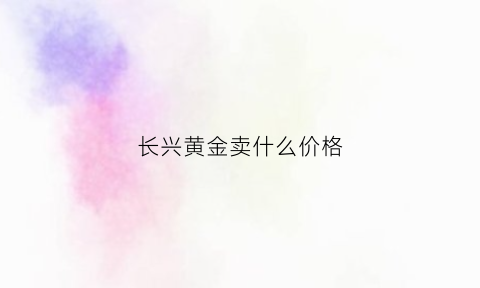 长兴黄金卖什么价格(长兴黄金卖什么价格最划算)