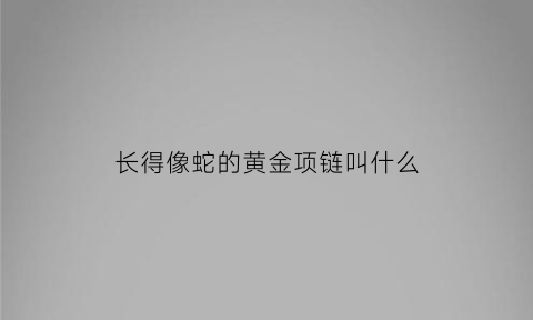 长得像蛇的黄金项链叫什么(像蛇一样的戒指是什么牌子)