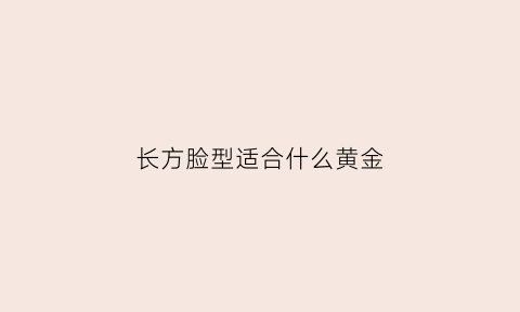 长方脸型适合什么黄金(长方脸适合带什样耳钉或耳环)