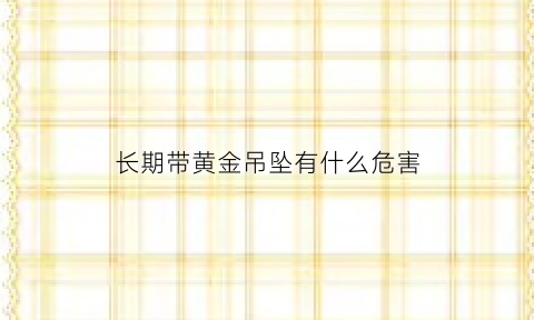 长期带黄金吊坠有什么危害(长期佩戴黄金首饰会对身体造成伤害)