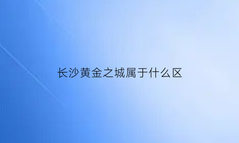 长沙黄金之城属于什么区(长沙黄金之城在哪)