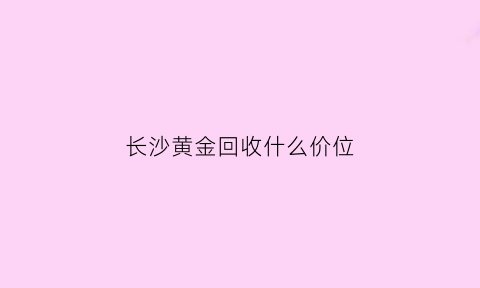 长沙黄金回收什么价位(现在长沙黄金回收价每克是多少钱)