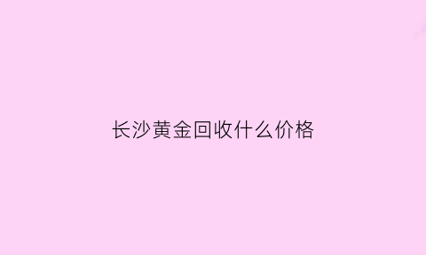 长沙黄金回收什么价格(长沙黄金回收什么价位)